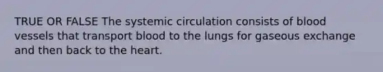 TRUE OR FALSE The systemic circulation consists of blood vessels that transport blood to the lungs for gaseous exchange and then back to the heart.