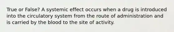 True or False? A systemic effect occurs when a drug is introduced into the circulatory system from the route of administration and is carried by the blood to the site of activity.