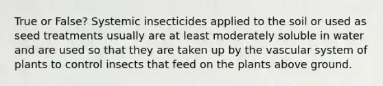 True or False? Systemic insecticides applied to the soil or used as seed treatments usually are at least moderately soluble in water and are used so that they are taken up by the vascular system of plants to control insects that feed on the plants above ground.