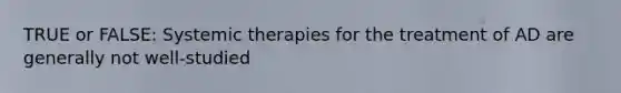 TRUE or FALSE: Systemic therapies for the treatment of AD are generally not well-studied