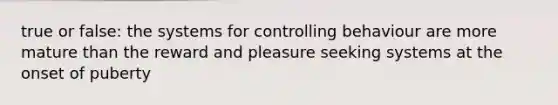 true or false: the systems for controlling behaviour are more mature than the reward and pleasure seeking systems at the onset of puberty