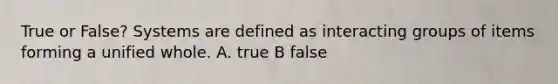 True or False? Systems are defined as interacting groups of items forming a unified whole. A. true B false