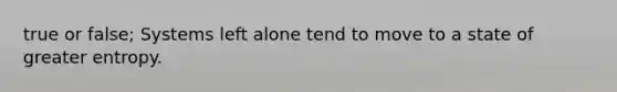 true or false; Systems left alone tend to move to a state of greater entropy.