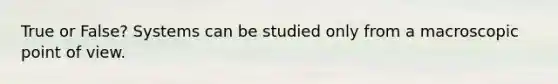 True or False? Systems can be studied only from a macroscopic point of view.