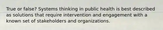 True or false? Systems thinking in public health is best described as solutions that require intervention and engagement with a known set of stakeholders and organizations.