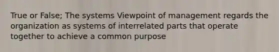 True or False; The systems Viewpoint of management regards the organization as systems of interrelated parts that operate together to achieve a common purpose