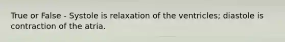 True or False - Systole is relaxation of the ventricles; diastole is contraction of the atria.