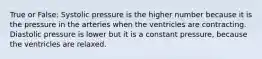 True or False: Systolic pressure is the higher number because it is the pressure in the arteries when the ventricles are contracting. Diastolic pressure is lower but it is a constant pressure, because the ventricles are relaxed.