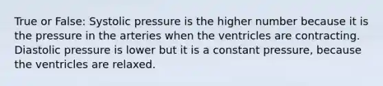 True or False: Systolic pressure is the higher number because it is the pressure in the arteries when the ventricles are contracting. Diastolic pressure is lower but it is a constant pressure, because the ventricles are relaxed.