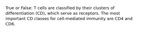 True or False: T cells are classified by their clusters of differentiation (CD), which serve as receptors. The most important CD classes for cell-mediated immunity are CD4 and CD6.