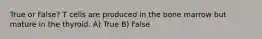 True or False? T cells are produced in the bone marrow but mature in the thyroid. A) True B) False