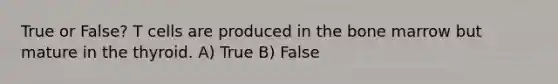 True or False? T cells are produced in the bone marrow but mature in the thyroid. A) True B) False