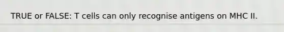 TRUE or FALSE: T cells can only recognise antigens on MHC II.