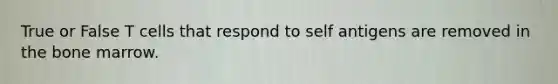 True or False T cells that respond to self antigens are removed in the bone marrow.