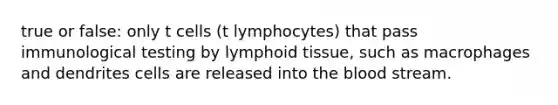 true or false: only t cells (t lymphocytes) that pass immunological testing by lymphoid tissue, such as macrophages and dendrites cells are released into the blood stream.