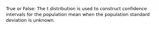 True or False: The t distribution is used to construct confidence intervals for the population mean when the population standard deviation is unknown.