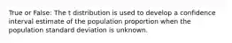 True or False: The t distribution is used to develop a confidence interval estimate of the population proportion when the population standard deviation is unknown.