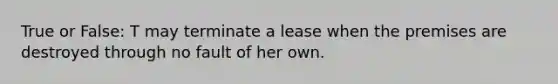 True or False: T may terminate a lease when the premises are destroyed through no fault of her own.