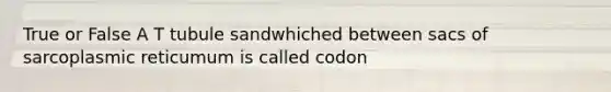 True or False A T tubule sandwhiched between sacs of sarcoplasmic reticumum is called codon