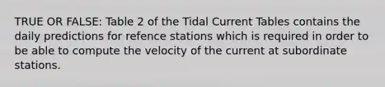 TRUE OR FALSE: Table 2 of the Tidal Current Tables contains the daily predictions for refence stations which is required in order to be able to compute the velocity of the current at subordinate stations.