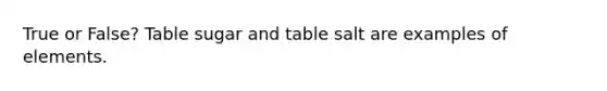 True or False? Table sugar and table salt are examples of elements.