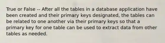 True or False -- After all the tables in a database application have been created and their primary keys designated, the tables can be related to one another via their primary keys so that a primary key for one table can be used to extract data from other tables as needed.