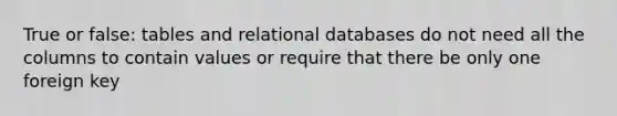 True or false: tables and relational databases do not need all the columns to contain values or require that there be only one foreign key