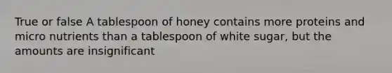 True or false A tablespoon of honey contains more proteins and micro nutrients than a tablespoon of white sugar, but the amounts are insignificant