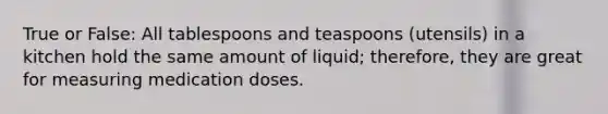 True or False: All tablespoons and teaspoons (utensils) in a kitchen hold the same amount of liquid; therefore, they are great for measuring medication doses.