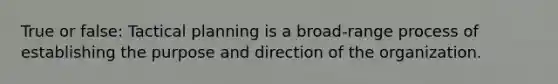 True or false: Tactical planning is a broad-range process of establishing the purpose and direction of the organization.