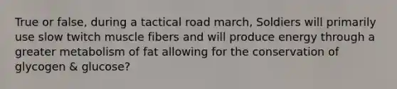 True or false, during a tactical road march, Soldiers will primarily use slow twitch muscle fibers and will produce energy through a greater metabolism of fat allowing for the conservation of glycogen & glucose?