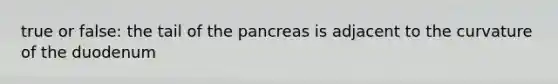 true or false: the tail of the pancreas is adjacent to the curvature of the duodenum