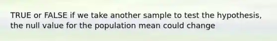 TRUE or FALSE if we take another sample to test the hypothesis, the null value for the population mean could change