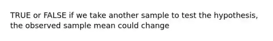 TRUE or FALSE if we take another sample to test the hypothesis, the observed sample mean could change