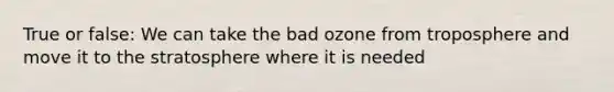 True or false: We can take the bad ozone from troposphere and move it to the stratosphere where it is needed