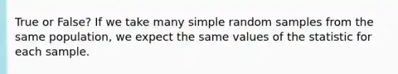 True or False? If we take many simple random samples from the same population, we expect the same values of the statistic for each sample.