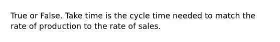 True or False. Take time is the cycle time needed to match the rate of production to the rate of sales.