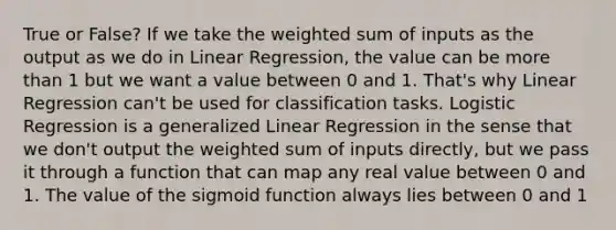 True or False? If we take the weighted sum of inputs as the output as we do in Linear Regression, the value can be more than 1 but we want a value between 0 and 1. That's why Linear Regression can't be used for classification tasks. Logistic Regression is a generalized Linear Regression in the sense that we don't output the weighted sum of inputs directly, but we pass it through a function that can map any real value between 0 and 1. The value of the sigmoid function always lies between 0 and 1