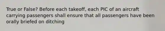 True or False? Before each takeoff, each PIC of an aircraft carrying passengers shall ensure that all passengers have been orally briefed on ditching