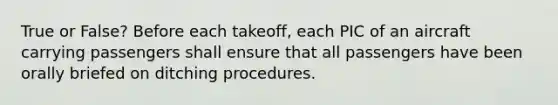 True or False? Before each takeoff, each PIC of an aircraft carrying passengers shall ensure that all passengers have been orally briefed on ditching procedures.