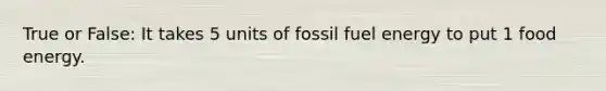 True or False: It takes 5 units of fossil fuel energy to put 1 food energy.