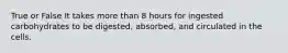 True or False It takes more than 8 hours for ingested carbohydrates to be digested, absorbed, and circulated in the cells.