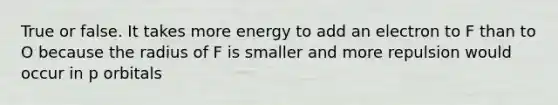 True or false. It takes more energy to add an electron to F than to O because the radius of F is smaller and more repulsion would occur in p orbitals