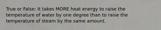 True or False: It takes MORE heat energy to raise the temperature of water by one degree than to raise the temperature of steam by the same amount.