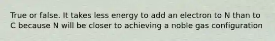 True or false. It takes less energy to add an electron to N than to C because N will be closer to achieving a noble gas configuration