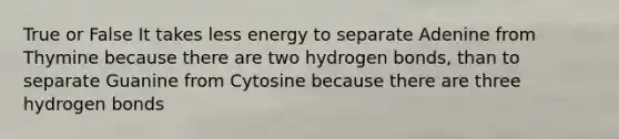 True or False It takes less energy to separate Adenine from Thymine because there are two hydrogen bonds, than to separate Guanine from Cytosine because there are three hydrogen bonds