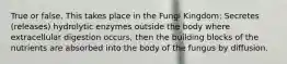 True or false. This takes place in the Fungi Kingdom: Secretes (releases) hydrolytic enzymes outside the body where extracellular digestion occurs, then the building blocks of the nutrients are absorbed into the body of the fungus by diffusion.