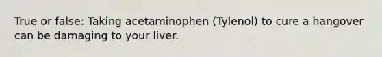 True or false: Taking acetaminophen (Tylenol) to cure a hangover can be damaging to your liver.