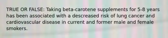 TRUE OR FALSE: Taking beta-carotene supplements for 5-8 years has been associated with a descreased risk of lung cancer and cardiovascular disease in current and former male and female smokers.