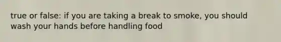 true or false: if you are taking a break to smoke, you should wash your hands before handling food